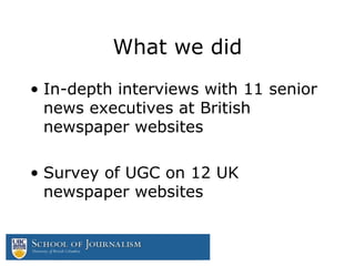What we did
• In-depth interviews with 11 senior
news executives at British
newspaper websites
• Survey of UGC on 12 UK
newspaper websites
 