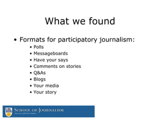 What we found
• Formats for participatory journalism:
• Polls
• Messageboards
• Have your says
• Comments on stories
• Q&As
• Blogs
• Your media
• Your story
 
