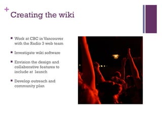 +
Creating the wiki
 Work at CBC in Vancouver
with the Radio 3 web team
 Investigate wiki software
 Envision the design and
collaborative features to
include at launch
 Develop outreach and
community plan
 