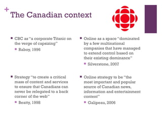 +
The Canadian context
 CBC as “a corporate Titanic on
the verge of capsizing”
 Raboy, 1996
 Strategy “to create a crit...