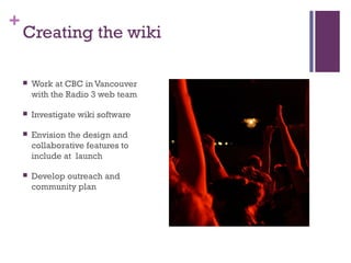 +
Creating the wiki
 Work at CBC in Vancouver
with the Radio 3 web team
 Investigate wiki software
 Envision the design...