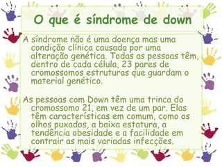 O que é síndrome de down A síndrome não é uma doença mas uma condição clínica causada por uma alteração genética. Todas as pessoas têm, dentro de cada célula, 23 pares de cromossomos estruturas que guardam o material genético. As pessoas com Down têm uma trinca do cromossomo 21, em vez de um par. Elas têm características em comum, como os olhos puxados, a baixa estatura, a tendência obesidade e a facilidade em contrair as mais variadas infecções. 