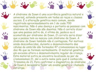 A síndrome de Down é uma ocorrência genética natural e universal, estando presente em todas as raças e classes sociais. É a alteração genética mais comum, sendo registrada aproximadamente em 1 de cada 700 nascimentos. Não é uma doença e portanto as pessoas com síndrome de Down não são doentes. Não é correto dizer que uma pessoa sofre de, é vítima de, padece ou é acometida por síndrome de Down. O correto seria dizer que a pessoa tem ou nasceu com síndrome de Down. A síndrome de Down também não é contagiosa. Por motivos ainda desconhecidos, durante o desenvolvimento das células do embrião são formados 47 cromossomos no lugar dos 46 que se formam normalmente. O material genético em excesso altera o desenvolvimento regular da criança. Este material extra se encontra localizado no par de cromossomos 21, daí o outro nome pelo qual é conhecida, Trissomia do 21. Para confirmar o diagnóstico de síndrome de Down é necessário fazer um exame genético, chamado cariótipo. 
