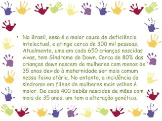 No Brasil, essa é a maior causa de deficiência intelectual, e atinge cerca de 300 mil pessoas. Atualmente, uma em cada 650 crianças nascidas vivas, tem Síndrome de Down. Cerca de 80% das crianças down nascem de mulheres com menos de 35 anos devido à maternidade ser mais comum nessa faixa etária. No entanto, a incidência da síndrome em filhos de mulheres mais velhas é maior. De cada 400 bebês nascidos de mães com mais de 35 anos, um tem a alteração genética.  