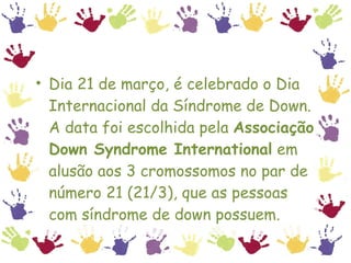 Dia 21 de março, é celebrado o Dia Internacional da Síndrome de Down. A data foi escolhida pela  Associação Down Syndrome International  em alusão aos 3 cromossomos no par de número 21 (21/3), que as pessoas com síndrome de down possuem.  