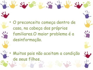 O preconceito começa dentro de casa, na cabeça dos próprios familiares.O maior problema é a desinformação. Muitos pais não aceitam a condição de seus filhos. 
