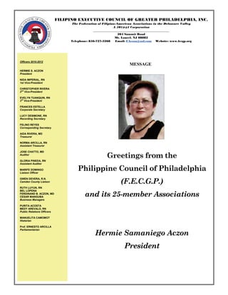 FILIPINO EXECUTIVE COUNCIL OF GREATER PHILADELPHIA, INC.
                                 The Federation of Filipino-American Associations in the Delaware Valley
                                                           A 501(c)3 Corporation
                                              ___________________________________________________
                                                              204 Summit Road
                                                            Mt. Laurel, NJ 08082
                                 Telephone: 856-727-3268     Email: FAczon@aol.com Website: www.fecgp.org




Officers 2010-2012
                                                                    MESSAGE
HERMIE S. ACZON
President

NIDA IMPERIAL, RN
1st Vice-President

CHRISTOPHER RIVERA
2nd Vice-President

EVELYN TUANQUIN, RN
3rd Vice-President

FRANCES ESTELLA
Corporate Secretary

LUCY DESIMONE, RN
Recording Secretary

FELINO REYES
Corresponding Secretary

AIDA RIVERA, MD
Treasurer

NORMA ARCILLA, RN
Assistant Treasurer

JOSE CHATTO, MD
Auditor
                                                      Greetings from the
GLORIA PINEDA, RN
Assistant Auditor

MARIFE DOMINGO
Liaison Officer
                                     Philippine Council of Philadelphia
                                                              (F.E.C.G.P.)
GWEN DEVERA, R.N.
Camden County Liaison

RUTH LUYUN, RN


                                         and its 25-member Associations
BEL LOPENA
FERDINAND B. ACZON, MD
CESAR MANGUBA
Business Managers

PURITA ACOSTA
MEDY AREVALO, RN
Public Relations Officers

MANUELITA CAMOMOT
Historian

Prof. ERNESTO ARCILLA

                                               Hermie Samaniego Aczon
Parliamentarian




                                                                President
 