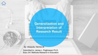 Generalization and
Interpretation of
Research Result
By: Abaquita, Hermie M.
Submitted to: James L. Paglinawan Ph.D.
Educ 241 Methods Research in Education
 