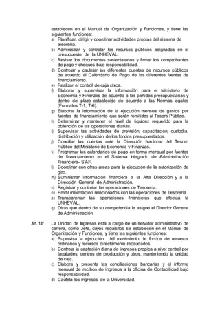 establecen en el Manual de Organización y Funciones, y tiene las
siguientes funciones:
a) Planificar, dirigir y coordinar actividades propias del sistema de
tesorería.
b) Administrar y controlar los recursos públicos asignados en el
presupuesto de la UNHEVAL.
c) Revisar los documentos sustentatorios y firmar los comprobantes
de pago y cheques bajo responsabilidad.
d) Controlar y cautelar las diferentes cuentas de recursos públicos
de acuerdo al Calendario de Pago de las diferentes fuentes de
financiamiento.
e) Realizar el control de caja chica.
f) Elaborar y supervisar la información para el Ministerio de
Economía y Finanzas de acuerdo a las partidas presupuestarias y
dentro del plazo establecido de acuerdo a las Normas legales
(Formatos T-1, T-6).
g) Elaborar la información de la ejecución mensual de gastos por
fuentes de financiamiento que serán remitidos al Tesoro Público.
h) Determinar y mantener el nivel de liquidez requerido para la
obtención de las operaciones diarias.
i) Supervisar las actividades de previsión, capacitación, custodia,
distribución y utilización de los fondos presupuestados.
j) Conciliar las cuentas ante la Dirección Nacional del Tesoro
Público del Ministerio de Economía y Finanzas.
k) Programar los calendarios de pago en forma mensual por fuentes
de financiamiento en el Sistema Integrado de Administración
Financiera- SIAF.
l) Coordinar con otras áreas para la ejecución de la autorización de
giro.
m) Suministrar información financiera a la Alta Dirección y a la
Dirección General de Administración.
n) Registrar y controlar las operaciones de Tesorería.
o) Emitir información relacionados con las operaciones de Tesorería.
p) Transparentar las operaciones financieras que efectúa la
UNHEVAL.
q) Otras que dentro de su competencia le asigne el Director General
de Administración.
Art. 18º La Unidad de Ingresos está a cargo de un servidor administrativo de
carrera, como Jefe, cuyos requisitos se establecen en el Manual de
Organización y Funciones, y tiene las siguientes funciones:
a) Supervisa la ejecución del movimiento de fondos de recursos
ordinarios y recursos directamente recaudados.
b) Controla la captación diaria de ingresos propios a nivel central por
facultades, centros de producción y otros, manteniendo la unidad
de caja.
c) Elabora y presenta las conciliaciones bancarias y el informe
mensual de recibos de ingresos a la oficina de Contabilidad bajo
responsabilidad.
d) Cautela los ingresos de la Universidad.
 