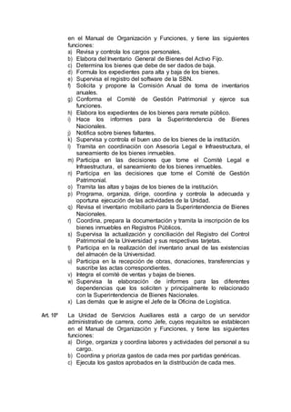 en el Manual de Organización y Funciones, y tiene las siguientes
funciones:
a) Revisa y controla los cargos personales.
b) Elabora del Inventario General de Bienes del Activo Fijo.
c) Determina los bienes que debe de ser dados de baja.
d) Formula los expedientes para alta y baja de los bienes.
e) Supervisa el registro del software de la SBN.
f) Solicita y propone la Comisión Anual de toma de inventarios
anuales.
g) Conforma el Comité de Gestión Patrimonial y ejerce sus
funciones.
h) Elabora los expedientes de los bienes para remate público.
i) Hace los informes para la Superintendencia de Bienes
Nacionales.
j) Notifica sobre bienes faltantes.
k) Supervisa y controla el buen uso de los bienes de la institución.
l) Tramita en coordinación con Asesoría Legal e Infraestructura, el
saneamiento de los bienes inmuebles.
m) Participa en las decisiones que tome el Comité Legal e
Infraestructura, el saneamiento de los bienes inmuebles.
n) Participa en las decisiones que tome el Comité de Gestión
Patrimonial.
o) Tramita las altas y bajas de los bienes de la institución.
p) Programa, organiza, dirige, coordina y controla la adecuada y
oportuna ejecución de las actividades de la Unidad.
q) Revisa el inventario mobiliario para la Superintendencia de Bienes
Nacionales.
r) Coordina, prepara la documentación y tramita la inscripción de los
bienes inmuebles en Registros Públicos.
s) Supervisa la actualización y conciliación del Registro del Control
Patrimonial de la Universidad y sus respectivas tarjetas.
t) Participa en la realización del inventario anual de las existencias
del almacén de la Universidad.
u) Participa en la recepción de obras, donaciones, transferencias y
suscribe las actas correspondientes.
v) Integra el comité de ventas y bajas de bienes.
w) Supervisa la elaboración de informes para las diferentes
dependencias que los soliciten y principalmente lo relacionado
con la Superintendencia de Bienes Nacionales.
x) Las demás que le asigne el Jefe de la Oficina de Logística.
Art. 10º La Unidad de Servicios Auxiliares está a cargo de un servidor
administrativo de carrera, como Jefe, cuyos requisitos se establecen
en el Manual de Organización y Funciones, y tiene las siguientes
funciones:
a) Dirige, organiza y coordina labores y actividades del personal a su
cargo.
b) Coordina y prioriza gastos de cada mes por partidas genéricas.
c) Ejecuta los gastos aprobados en la distribución de cada mes.
 