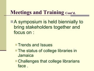 Meetings and Training Cont’d.
 A symposium is held biennially to
 bring stakeholders together and
 focus on :

   Trends and Issues
   The status of college libraries in
    Jamaica
   Challenges that college librarians
    face .
 