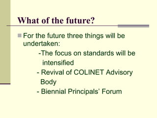 What of the future?
 For the future three things will be
  undertaken:
       -The focus on standards will be
        intensified
      - Revival of COLINET Advisory
        Body
      - Biennial Principals’ Forum
 