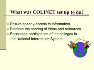 What was COLINET set up to do?

 Ensure speedy access to information.
 Promote the sharing of ideas and resources
 Encourage participation of the colleges in
  the National Information System.
 