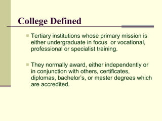 College Defined
    Tertiary institutions whose primary mission is
     either undergraduate in focus or vocational,
     professional or specialist training.

    They normally award, either independently or
     in conjunction with others, certificates,
     diplomas, bachelor’s, or master degrees which
     are accredited.
 