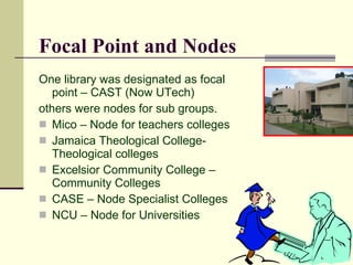 Focal Point and Nodes
One library was designated as focal
   point – CAST (Now UTech)
others were nodes for sub groups.
 Mico – Node for teachers colleges
 Jamaica Theological College-
   Theological colleges
 Excelsior Community College –
   Community Colleges
 CASE – Node Specialist Colleges
 NCU – Node for Universities
 
