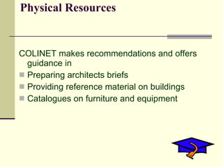 Physical Resources


COLINET makes recommendations and offers
  guidance in
 Preparing architects briefs
 Providing reference material on buildings
 Catalogues on furniture and equipment
 
