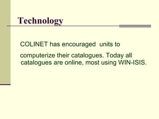 Technology

COLINET has encouraged units to
computerize their catalogues. Today all
catalogues are online, most using WIN-ISIS.
 