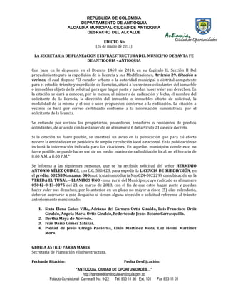 REPÚBLICA DE COLOMBIA
                          DEPARTAMENTO DE ANTIOQUIA
                     ALCALDÍA MUNICIPAL CIUDAD DE ANTIOQUIA
                             DESPACHO DEL ALCALDE

                                           EDICTO No.
                                      (26 de marzo de 2013)

 LA SECRETARIA DE PLANEACION E INFRAESTRUCTURA DEL MUNICIPIO DE SANTA FE
                        DE ANTIOQUIA - ANTIOQUIA

Con base en lo dispuesto en el Decreto 1469 de 2010, en su Capitulo II, Sección II Del
procedimiento para la expedición de la licencia y sus Modificaciones, Artículo 29. Citación a
vecinos, el cual dispone “El curador urbano o la autoridad municipal o distrital competente
para el estudio, trámite y expedición de licencias, citará a los vecinos colindantes del inmueble
o inmuebles objeto de la solicitud para que hagan parte y puedan hacer valer sus derechos. En
la citación se dará a conocer, por lo menos, el número de radicación y fecha, el nombre del
solicitante de la licencia, la dirección del inmueble o inmuebles objeto de solicitud, la
modalidad de la misma y el uso o usos propuestos conforme a la radicación. La citación a
vecinos se hará por correo certificado conforme a la información suministrada por el
solicitante de la licencia.

Se entiende por vecinos los propietarios, poseedores, tenedores o residentes de predios
colindantes, de acuerdo con lo establecido en el numeral 6 del artículo 21 de este decreto.

Si la citación no fuere posible, se insertará un aviso en la publicación que para tal efecto
tuviere la entidad o en un periódico de amplia circulación local o nacional. En la publicación se
incluirá la información indicada para las citaciones. En aquellos municipios donde esto no
fuere posible, se puede hacer uso de un medio masivo de radiodifusión local, en el horario de
8:00 A.M. a 8:00 P.M.”

Se Informa a las siguientes personas, que se ha recibido solicitud del señor HERMINIO
ANTONIO VÉLEZ QUIROS, con C.C. 580.423, para expedir la LICENCIA DE SUBDIVISIÓN, en
el predio: 00258 Manzana: 040 matrícula inmobiliaria Nro.024-0022299 con ubicación en la
VEREDA EL TUNAL – LLANITOS UNO -zona rural del Municipio; cuyo radicado es el numero
05042-0-13-0075 del 21 de marzo de 2013, con el fin de que estos hagan parte y puedan
hacer valer sus derechos; por lo anterior en un plazo no mayor a cinco (5) días calendario,
deberán acercarse a este despacho si tienen alguna objeción o solicitud referente al trámite
anteriormente mencionado:

   1. Sixta Elena Cañas Villa, Adriana del Carmen Ortiz Giraldo, Luis Francisco Ortiz
      Giraldo, Angela María Ortiz Giraldo, Federico de Jesús Botero Carrasquilla.
   2. Bertha Maya de Acevedo.
   3. Iván Darío Gómez Salazar.
   4. Piedad de Jesús Urrego Padierna, Elkín Martínez Mora, Luz Helmi Martínez
      Mora.


GLORIA ASTRID PARRA MARIN
Secretaria de Planeación e Infraestructura.

Fecha de Fijación:                                      Fecha Desfijcación:
                           “ANTIOQUIA, CIUDAD DE OPORTUNIDADES…”
                                http://santafedeantioquia-antioquia.gov.co
          Palacio Consistorial Carrera 9 No. 9-22 Tel. 853 11 36 Ext. 101    Fax 853 11 01
 