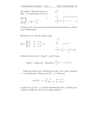 Transformada de Laplace         Cap. 4          Transformada Inversa 91

                                     3 s2 − 7 s + 12
Exemplo 4.10. Calcule L−1 [                              ].
                                 (s − 2) (s − 3) (s + 2)
                         3s2 − 7 s + 12        A   B   c
Solucao: Escrevemos
    ¸˜                                      =    +   +    .
                    (s − 2) (s − 3) (s + 2)   s−2 s−3 s+2
Eliminando denominadores, obtemos

A (s − 3) (s + 2) + B (s − 2) (s + 2) + C (s − 2) (s − 3) ≡ 3s2 − 7 s + 12.

Substituindo s = 2, obtemos −4A = 10 o que implica que A = −5/2.
Analogamente, obtemos B = 18/5 e C = 19/10. Temos ent˜oa

          3 s2 − 7 s + 12        5 1     18 1      19 1
                              =−       +         +         .
      (s − 2) (s − 3) (s + 2)    2 s−2    5 s − 3 10 s + 2

Portanto,

                 3 s2 − 7 s + 12          5       18 3 t 19 −2 t
     L−1 [                           ] = − e2 t +   e +     e .
             (s − 2) (s − 3) (s + 2)      2       5      10

                                  2 s2 + 9 s + 7
Exemplo 4.11. Calcule L−1 [                       ].
                                 (s − 4) (s2 + 9)
                       2 s2 + 9 s + 7     A   Bs+C
Solucao: Escrevemos
    ¸˜                                 =     + 2    . Elimi-
                      (s − 4) (s2 + 9)   s−4   s +9
nando denominadores, obtemos

               A (s2 + 9) + (B s + C) (s − 4) ≡ 2 s2 + 9 s + 7

ou (A + B) s2 + (C − 4 B) s + (9 A − 4C) ≡ 2 s2 + 9 s + 7. Igualando
os termos de mesma potˆncia, obtemos
                       e
                            
                                A+B =2
                              −4 B + C = 9
                              9 A − 4 C = 7.
                            
 