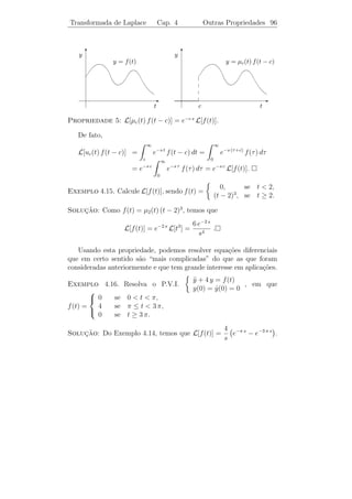 Transformada de Laplace         Cap. 4         Aplica¸˜o a Eq. Diferenciais 92
                                                     ca


A solu¸˜o deste sistema ´: A = 3, B = −1 e C = 5. Portanto
      ca                e
    2 s2 + 9 s + 7                1             s−5
L−1 [        2 + 9)
                    ] = 3 L−1 [       ] − L−1 [ 2   ]
   (s − 4)(s                    s−4            s +9
                                  1               s    5        3
                      = 3 L−1 [       ] − L−1 [ 2   ] + L−1 [ 2    ]
                                s−4            s −9    3     s +9
                                           5
                      = 3 e4 t − cos 3 t + sen 3 t.
                                           3
     ıcios 4.3. Calcular a transformada inversa das seguintes fun¸oes:
Exerc´                                                            c˜
                 1                            s                         s+5
    1)                   .       2)                   .      3)                   .
         s2   + 4 s + 13              s2   − 6 s + 10             s2   − 2 s + 10
            1                            6s                        s+1
    4)            .              5)             .            6)            .
         (s − 4)2                     (s2 + 9)2                   s2 + 2 s

                 6                    s2 + 9 s − 9                2s − 4
    7)          2 (s2 + 1)
                           .     8)                .         9)            .
         (s − 1)                        s3 − 9 s                  s3 + 4 s


4.5             ¸˜        ¸˜
          Aplicacao a Equacoes Diferenciais

   A Transformada de Laplace ´ de grande importˆncia na resolu¸ao
                                e                 a                c˜
de problemas de valor inicial para equa¸oes diferenciais lineares com
                                       c˜
coeﬁcientes constantes.

   Veja o seguinte exemplo:
Exemplo 4.12. Consideremos o P.V.I.
                      y − y − 6 y = 10 e2 t
                      ¨ ˙
                                                                            (4.11)
                      y(0) = 3, y(0) = 2.
                                 ˙
Determine sua solu¸˜o, utilizando Transformada de Laplace.
                  ca

Solucao: Chamando L[y(t)] = Y (s), temos
    ¸˜
                 L[y(t)] = s L[y(t)] − y(0) = s Y − 3.
                   ˙
                                                                            (4.12)
                 L[¨(t)] = s L[y(t)] − y(0) = s2 Y − 3 s − 2.
                   y           ˙       ˙
 