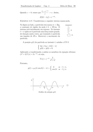 Transformada de Laplace               Cap. 4              Outras Propriedades 95

Seu gr´ﬁco ´ dado pela ﬁgura ao
      a    e                                          y T
lado. A transformada de µc (t) ´
                               e
                                                      1
L[µc (t)]                                 =
          b
                           e−c s                                                E
lim           e−s t dt =         .                                 c            t
b→∞   c                     s

A fun¸˜o µc (t) ´ util para representar fun¸oes descont´
      ca        e´                         c˜          ınuas e calcular
suas transformadas.


Exemplo 4.14. Calcule L[g(t)], sendo
                                                           y
                                                         T
        0,           se t  c,
g(t) =   A,           se c ≤ t  d,                   A
         0,           se t ≥ d.
       

                                                                            E
                                                               c       d    t

Podemos escrever g(t) = A[µc (t) − µd (t)]. Logo,

                                                      A −c s
          L[g(t)] = A{L[µc (t)] − L[µd (t)]} =          e    − e−d s .
                                                      s


   Dada uma fun¸ao f (t), deﬁnida para todo t ∈ R, e uma constante
                 c˜
c  0, consideremos a fun¸ao µc (t) f (t − c). Desde que
                         c˜


                                                 0      se t  c,
                     µc (t) f (t − c) =
                                              f (t − c) se t ≥ c,


o gr´ﬁco de µc (t) f (t − c) ´ obtido transladando-se de c unidades para
    a                        e
a direita o gr´ﬁco de f (t) (veja as ﬁguras abaixo).
              a
 