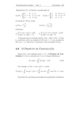 Transformada de Laplace               Cap. 4                    Outras Propriedades 96



   y T                                            y T
               y = f (t)                                                    y = µc (t) f (t − c)




                                  E                                                            E
                                  t                         c                              t

Propriedade 5: L[µc (t) f (t − c)] = e−c s L[f (t)].

   De fato,
                            ∞                                         ∞
                                      −s t
   L[uc (t) f (t − c)] =          e           f (t − c) dt =              e−s (τ +c) f (τ ) dτ
                           c              ∞                       0
                           −s c                −s τ
                      =e                      e       f (τ ) dτ = e−s c L[f (t)].
                                      0

                                                                         0,     se t  2,
Exemplo 4.15. Calcule L[f (t)], sendo f (t) =                                3
                                                                      (t − 2) , se t ≥ 2.

Solucao: Como f (t) = µ2 (t) (t − 2)3 , temos que
    ¸˜
                                                          6 e−2 s
                   L[f (t)] = e−2 s L[t3 ] =                      .
                                                            s4

   Usando esta propriedade, podemos resolver equa¸˜es diferenciais
                                                    co
que em certo sentido s˜o “mais complicadas” do que as que foram
                       a
consideradas anteriormemte e que tem grande interesse em aplica¸oes.
                                                               c˜
                                                          y + 4 y = f (t)
                                                          ¨
Exemplo 4.16.      Resolva o P.V.I.                                       , em que
                                                         y(0) = y(0) = 0
                                                                  ˙
         0 se      0  t  π,
f (t) =   4 se      π ≤ t  3 π,
          0 se      t ≥ 3 π.
        

                                                                           4 −π s
Solucao: Do Exemplo 4.14, temos que L[f (t)] =
    ¸˜                                                                       e    − e−3 π s .
                                                                           s
 