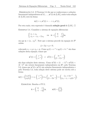 Sistemas de Equa¸˜es Diferenciais
                co                             Cap. 5           Teoria Geral   107


5.1      Teoria Geral para Sistemas

Os sistemas de equa¸oes diferenciais de 1a ordem podem, geralmente
                      c˜                        ¯
ser escritos sob a forma
                     
                      x1 = F1 (t, x1 , x2 , . . . , xn )
                      ˙
                      x2 = F2 (t, x1 , x2 , . . . , xn )
                     
                         ˙
                           .                                  (5.1)
                      .
                      .
                     
                      x = F (t, x , x , . . . , x ).
                         ˙ n       n       1   2         n


Uma solu¸˜o do sistema de equa¸oes diferenciais (5.1) num inter-
           ca                       c˜
valo J ´ constitu´ por n fun¸oes x1 (t), x2 (t), . . . , xn (t) que s˜o difer-
       e         ıda          c˜                                     a
enci´veis em J e que satisfazem o sistema (5.1) para todo t ∈ J.
    a

Exemplo 5.1. O par de fun¸oes x1 (t) = sen t e x2 (t) = cos t ´ solu¸ao
                         c˜                                   e     c˜
do sistema
                          x1 = x2 ,
                          ˙
                          x2 = −x1 .
                          ˙


   O P.V.I. para um sistema de equa¸oes diferenciais de 1a ordem ´
                                             c˜               ¯  e
dado por:
          
           x1 = F1 (t, x1 , x2 , . . . , xn )
           ˙
           x2 = F2 (t, x1 , x2 , . . . , xn )
           ˙
          
          
                .
                .
           .
           x = F (t, x , x , . . . , x )
           ˙n
                  n     1    2            n
           x (t ) = x0 , x (t ) = x0 , . . . , x (t ) = x0 ,
          
               1 0     1     2 0            2    n 0      n


em que x0 , x0 , . . ., x0 ∈ R.
        1    2           n

   Existe uma importante conex˜o entre sistemas de equa¸oes dife-
                                 a                       c˜
renciais e equa¸˜es de uma certa ordem: a equa¸ao de ordem n
               co                             c˜

                        y (n) = F (t, y, y, . . . , y (n−1) )
                                         ˙
 