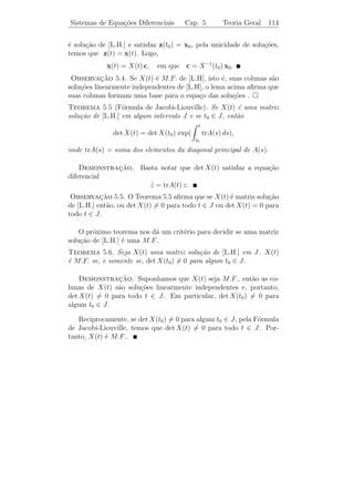 Sistemas de Equa¸˜es Diferenciais
                co                            Cap. 5        Teoria Geral     109


   Se cada uma das fun¸oes F1 , . . . , Fn em (5.1) for linear em x1 , . . . , xn ,
                        c˜
ent˜o dizemos que o sistema de equa¸oes ´ linear. O sistema mais
   a                                      c˜ e
geral de n equa¸oes lineares de 1a ordem possui a forma
               c˜                  ¯
             
              x1 = a1 1 (t) x1 + · · · + a1 n (t) xn + g1 (t)
              ˙
                   .
                   .                                                      (5.2)
                  .
              x = a (t) x + · · · + a (t) x + g (t).
                ˙n     n1     1             nn       n    n


Se gj (t) ≡ 0 para todo 1 ≤ j ≤ n, ent˜o dizemos que o sistema (5.2)
                                      a
´ homogˆneo. Caso contr´rio, ele ´ n˜o homogˆneo.
e          e               a       e a           e

   Evidentemente a nota¸˜o de (5.2) ´ bastante incˆmoda, ent˜o ado-
                            ca      e              o        a
tamos a seguinte nota¸˜o matricial. Deﬁna
                        ca
                                                              
         a1 1 (t) . . . a1 n (t)          g1 (t)            x1 (t)
A(t) =  .        ..       .  , g(t) =  .  e x(t) =  .  .
        .                 . 
            .         .    .             . .             . .
         an 1 (t) . . . an n (t)          gn (t)            xn (t)

Temos que (5.2) pode ser expresso na forma compacta

                              ˙
                              x = A(t) x + g(t),                        [L.N.H.]

onde,
                              x = (x1 , . . . , x)T .
                              ˙    ˙            ˙

 Observacao 5.1. (a1 , . . . , an )T denota um vetor coluna.
        ¸˜

Teorema 5.1 (Existˆncia e Unicidade de Solu¸oes). Suponha que as
                         e                       c˜
fun¸˜es ai j (t) e gi (t), 1 ≤ i, j ≤ n, sejam cont´nuas num intervalo
   co                                              ı
                                     n
J. Ent˜o dados t0 ∈ J e x0 ∈ R , existe uma unica solu¸˜o x(t) de
       a                                          ´        ca
[L.N.H.], deﬁnida em J, tal que x(t0 ) = x0 .

 Observacao 5.2. Este teorema ´ uma conseq¨ˆncia (da forma ve-
            ¸˜                           e            ue
torial) do Teorema 1.1, pois temos que f (t, x) = A(t) x + g(t) e
       ∂(f1 , . . . , fn )
Jf =                       = A(t) s˜o cont´
                                   a      ınuas em J.
       ∂(x1 , . . . , xn )
 