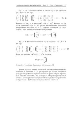 Sistemas de Equa¸˜es Diferenciais
                co                            Cap. 5      Coef. Constantes 117


devem ser determinados. Substituindo (5.4) no sistema (5.3), obtemos

                                λ eλ t v = A eλt v

ou equivalentemente
                                   A v = λ v.                              (5.5)
Logo, (5.4) ´ uma solu¸ao de (5.3) se, e somente se, λ ´ um autovalor
            e         c˜                               e
de A e v ´ um autovetor associado a λ. A equa¸˜o (5.5) ´ equivalente
         e                                     ca        e
a
                          (A − λ I) v = 0,                      (5.6)
onde I ´ a matriz identidade. Para que a equa¸ao (5.6) tenha solu¸ao
       e                                      c˜                 c˜
v = 0, a matriz A − λI n˜o pode ser invert´
                         a                 ıvel. Logo, devemos ter

                               det(A − λ I) = 0.                           (5.7)

   Observamos que a express˜o det(A − λ I) ´ um polinˆmio de grau
                            a                     e        o
n em λ, chamado polinˆmio caracter´
                      o                  ıstico de A. Assim, a equa¸˜o
                                                                     ca
det(A − λ I) = 0, possui n ra´
                             ızes λ1 , . . . , λn que podem ser reais ou
complexas e algumas podem ter multiplicidade maior do que um.
 Observacao 5.6. Se v for um autovetor de A com autovalor λ, ent˜o
          ¸˜                                                    a
u = c v, em que c = 0 ´ uma constante qualquer, tamb´m ser´ um
                      e                              e       a
autovetor de A com o mesmo autovalor.
 Observacao 5.7. Se a matriz A for triangular, ent˜o os autovalores
           ¸˜                                     a
ser˜o os elementos da diagonal principal.
   a

    Temos trˆs casos a considerar:
            e

    1o caso: Todos os autovalores s˜o reais e distintos.
     ¯                             a

Sejam v1 , . . . , vn os autovetores associados aos autovalores λ1 , . . . , λn ,
                                                                    ´
respectivamente. Como λ1 , . . . , λn s˜o distintos, segue da Algebra
                                          a
                 1        n
Linear, que v , . . . , v s˜o linearmente independents. Logo, as fun¸oes
                            a                                              c˜

                    x1 (t) = eλ1 t v1 , . . . , xn (t) = eλn t vn
 