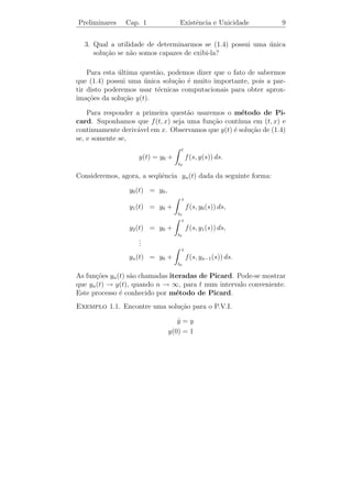 Preliminares     Cap. 1                    Existˆncia e Unicidade
                                                e                        7


1.2           ˆ                        ¸˜
         Existencia e Unicidade de Solucoes

   Seja f : [a, b] → R uma fun¸ao cont´
                              c˜      ınua. O Teorema Fundamental
do C´lculo implica que a fun¸ao
    a                        c˜
                                 t
                  F (t) =            f (s) ds, com a ≤ t ≤ b,
                             a

´ diferenci´vel em (a, b) e F (t) = f (t) para todo t ∈ (a, b). Logo, F (t)
e          a
´ uma solu¸ao da equa¸ao diferencial ordin´ria de 1a ordem
e           c˜          c˜                     a       ¯
                       y(t) = f (t) com a ≤ t ≤ b,
                       ˙

e ainda F (a) = 0. Neste caso dizemos que F (t) ´ uma solu¸ao do
                                                e         c˜
problema de valor inicial (P.V.I.)

                                      y(t) = f (t)
                                      ˙
                                      y(a) = 0.

Este P.V.I. possui uma solu¸ao, mas surge a pergunta:
                           c˜

Ser´ que F (t) ´ a unica solu¸ao deste P.V.I.? Neste caso a resposta ´
   a            e ´           c˜                                     e
positiva, pois, se G(t) for uma outra solu¸ao, temos que
                                          c˜

                            G (t) = f (t) = F (t)

e isso implica que (F − G) (t) = 0. Ou seja, (F − G)(t) = constante.
Mas, (F − G)(a) = F (a) − G(a) = 0 − 0 = 0. Portanto, G(t) = F (t)
para todo t ∈ (a, b).

  No entanto, h´ problemas do valor inicial que possuem mais de
                a
uma solu¸ao. O problema de valor inicial
        c˜

                                      y = |y|1/2
                                       ˙
                                                                     (1.2)
                                     y(0) = 0

n˜o tem unicidade de solu¸˜o, pois y1 (t) ≡ 0 ´ uma solu¸ao e
 a                       ca                   e         c˜
 