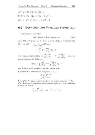 Equa¸oes N˜o Lineares
    c˜    a                   Cap. 6              Equa¸oes Exatas
                                                      c˜                 139


      ¸˜                  ca                  a
Definicao 6.1. Dada a equa¸˜o diferencial de 1¯ ordem
                                               dy
                         M (t, y) + N (t, y)      =0
                                               dt
ou
                        M (t, y) dt + N (t, y) dy = 0,                 (6.1)
em que M, N : Ω → R, e Ω ´ um subconjunto aberto do R2 , dizemos
                             e
que (6.1) ´ uma equa¸˜o diferencial exata se existir uma fun¸˜o
           e           ca                                    ca
V = V (t, y) : Ω → R tal que
              ∂V (t, y)              ∂V (t, y)
                        = M (t, y) e           = N (t, y)
                 ∂t                    ∂y
para todo (t, y) ∈ Ω.
Exemplo 6.1. A equa¸˜o (t2 + y 2 ) dt + 2 t y dy = 0 ´ exata pois, existe
                       ca                            e
          t3
V (t, y) = + t y 2 tal que
          3
         ∂V                         ∂V
            = t2 + y 2 = M (t, y) e    = 2 t y = N (t, y).
         ∂t                         ∂y
 Definicao 6.2. A fun¸˜o V (t, y) ´ chamada uma integral primeira
        ¸˜             ca         e
de (6.1) e as curvas deﬁnidas pela equa¸˜o V (t, y) = c s˜o chamadas
                                       ca                a
curvas integrais de (6.1).

   Observemos que as solu¸˜es da equa¸ao exata s˜o dadas implici-
                          co         c˜         a
tamente por V (t, y) = c.
                                                    t3
Exemplo 6.2. No exemplo anterior, V (t, y) =           + t y 2 ´ uma integral
                                                               e
                                                    3
                          t3
primeira da equa¸˜o dada e + t y 2 = c s˜o as curvas integrais.
                ca                      a
                          3

    No exemplo acima ´ f´cil ver que a equa¸ao ´ exata e achar sua
                      e a                  c˜ e
                                                              t3
solu¸ao reconhecendo que o primeiro membro ´ a diferencial de
    c˜                                      e                    +
                                                              3
 