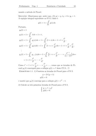 Preliminares     Cap. 1             Existˆncia e Unicidade
                                         e                                         8

            t2 /4, t ≥ 0,                                T           y2 (t)
y2 (t) =
           −t2 /4, t  0


tamb´m ´ solu¸ao (veriﬁque).
     e e      c˜                                                         E
Portanto, temos duas solu¸oes
                         c˜                                       y1 (t) ≡ 0
para o problema (1.2).



   Como um outro exemplo, vemos que o P.V.I.
                                y = 3 y 2/3
                                ˙
                                                                               (1.3)
                                y(0) = 0
tamb´m n˜o tem unicidade de solu¸ao, pois y(t) ≡ 0 ´ uma solu¸˜o e
     e   a                       c˜                  e       ca
observamos que para qualquer c ∈ R+ , a fun¸˜o yc : R → R dada por
                                           ca
                                    y T
           (t − c)3 , t ≥ c,
yc (t) =
              0,      t≤c                                                      t
                                                                               E
                                    0          c1   c2       c3     c4



tamb´m ´ solu¸ao. Logo, o P.V.I. (1.3) tem inﬁnitas solu¸˜es.
    e e      c˜                                         co

   Logo, dado o P.V.I.
                               y = f (t, y)
                               ˙
                                                                               (1.4)
                               y(t0 ) = y0 ,
onde f ´ uma fun¸ao deﬁnida num aberto A de R2 , surgem as seguintes
       e        c˜
quest˜es:
     o

   1. Como sabemos que o P.V.I. (1.4) possui de fato uma solu¸ao
                                                             c˜
      sem exibi-la explicitamente?
   2. Como sabemos que existe somente uma solu¸ao de (1.4)? Talvez
                                                c˜
      existam duas ou trˆs ou mesmo inﬁnitas solu¸˜es.
                        e                        co
 