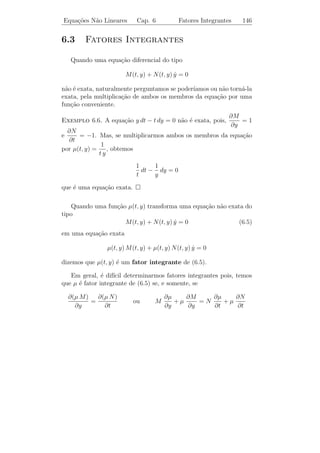 Equa¸oes N˜o Lineares
    c˜    a                    Cap. 6                 Equa¸oes Exatas
                                                          c˜               141


onde h(y) ´ uma fun¸ao arbitr´ria de y. Derivando esta express˜o em
           e        c˜       a                                a
rela¸ao a y, obtemos
    c˜
                    ∂V (t, y)        ∂M
                              =         (t, y) dt + h (y).
                      ∂y             ∂y
                ∂V
Teremos que        (t, y) = N (t, y) se, e somente, se
                ∂y
                                     ∂M
                     N (t, y) =         (t, y) dt + h (y)                (6.3)
                                     ∂y
ou
                                  ∂M
                     h (y) = N (t, y) − (t, y) dt.
                                   ∂y
Observamos que o segundo membro de (6.3), apesar de sua aparˆncia,
                                                            e
depende apenas de y. De fato,
     ∂                    ∂M                   ∂N          ∂M
            N (t, y) −       (t, y) dt     =      (t, y) −    (t, y) = 0
     ∂t                   ∂y                   ∂t          ∂y
pois, por hip´tese, M e N satisfazem (6.2). Integrando (6.3), obtemos
             o
                                               ∂M
                 h(y) =       N (t, y) −          (t, y) dt dy
                                               ∂y
e, portanto,
                                                       ∂M
      V (t, y) =     M (t, y) dt +       N (t, y) −       (t, y) dt dy
                                                       ∂y
            ∂V      ∂V
´ tal que
e              =M e    = N.
            ∂t      ∂y
    Observamos que a demonstra¸˜o do Teorema 6.1 nos fornece um
                                   ca
m´todo para calcularmos V (t, y) e, portanto, a solu¸˜o da equa¸ao
  e                                                     ca          c˜
diferencial (6.1). Entretanto, ´ melhor repetir o processo cada vez que
                               e
for preciso do que tentarmos lembrar a express˜o de V (t, y). Note
                                                   a
tamb´m que a solu¸ao ´ obtida na forma impl´
      e             c˜ e                         ıcita, podendo ou n˜o
                                                                     a
ser poss´ encontrarmos a solu¸˜o explicitamente.
        ıvel                      ca
 