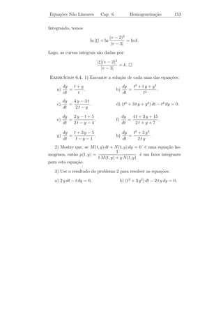 Equa¸oes N˜o Lineares
    c˜    a                      Cap. 6         Equa¸oes Homogˆneas
                                                    c˜        e               148


 Exerc´ ıcios 6.3. 1) Mostre que as equa¸oes abaixo n˜o s˜o exatas,
                                        c˜             a a
mas se tornam exatas quando multiplicadas pelo fator integrante dado.
Resolva ent˜o as equa¸˜es:
           a          co

a) t2 y 3 + t (1 + y 2 )y = 0, µ(t, y) = 1/t y 3 .
                        ˙
     sen y                   cos t + 2 e−t cos t
b)         − 2e−t sen t dt +                     dy = 0, µ(t, y) = yet .
       y                             y
2) Em cada um dos problemas abaixo, ache o fator integrante e resolva
a equa¸ao:
      c˜
 a) y = e2 t + y − 1.
    ˙                                b) y dt + (2 t y − e−2 y ) dy = 0.
          t
 c) dt + ( − sen y) dy = 0.          d) (3t2 y + 2ty + y 3 ) dt + (t2 + y 2 ) dy = 0.
          y
3) Mostre que se (Nt − My )/(tM − yN ) = R, em que R depende
apenas de t, y, ent˜o a equa¸ao diferencial M + N y = 0 tem um fator
                   a        c˜                    ˙
integrante da forma µ(ty). Encontre a f´rmula geral para este fator
                                          o
integrante.



6.4           ¸˜        ˆ
          Equacoes Homogeneas

 Definicao 6.3. Dizemos que f (t, y) ´ uma fun¸˜o homogˆnea de
       ¸˜                            e          ca     e
grau n se
                     f (λ t, λ y) = λn f (t, y)
para todo λ = 0 e para todo (t, y) ∈ D ⊂ R2 .

Exemplo 6.7. f (t, y) = t2 − t y − y 2 ´ homogˆnea de grau 2, pois
                                       e       e
f (λ t, λ y) = λ t − λ t y − λ y = λ (t − t y − y 2 ) = λ2 f (t, y).
                2 2   2       2 2   2 2


                                 t2 − y 2
Exemplo 6.8. f (t, y) =                   ´ homogˆnea de grau zero pois,
                                          e      e
                                 t2 + y 2
               λ2 (t2 − y 2 )
f (λt, λy) =                  = λ0 f (t, y).
               λ2 (t2 + y 2 )
 