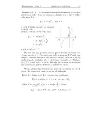 Preliminares    Cap. 1               Existˆncia e Unicidade
                                          e                        9


  3. Qual a utilidade de determinarmos se (1.4) possui uma unica
                                                           ´
     solu¸ao se n˜o somos capazes de exibi-la?
         c˜      a

    Para esta ultima quest˜o, podemos dizer que o fato de sabermos
              ´           a
que (1.4) possui uma unica solu¸ao ´ muito importante, pois a par-
                      ´         c˜ e
tir disto poderemos usar t´cnicas computacionais para obter aprox-
                          e
ima¸oes da solu¸ao y(t).
    c˜          c˜

    Para responder a primeira quest˜o usaremos o m´todo de Pi-
                                   a                 e
card. Suponhamos que f (t, x) seja uma fun¸˜o cont´
                                           ca       ınua em (t, x) e
continuamente deriv´vel em x. Observamos que y(t) ´ solu¸ao de (1.4)
                   a                              e     c˜
se, e somente se,
                                     t
                    y(t) = y0 +              f (s, y(s)) ds.
                                    t0

Consideremos, agora, a seq¨ˆncia yn (t) dada da seguinte forma:
                          ue

                 y0 (t) = y0 ,
                                         t
                 y1 (t) = y0 +               f (s, y0 (s)) ds,
                                    t0
                                         t
                 y2 (t) = y0 +               f (s, y1 (s)) ds,
                                    t0
                    .
                    .
                    .
                                         t
                 yn (t) = y0 +               f (s, yn−1 (s)) ds.
                                    t0

As fun¸oes yn (t) s˜o chamadas iteradas de Picard. Pode-se mostrar
       c˜          a
que yn (t) → y(t), quando n → ∞, para t num intervalo conveniente.
Este processo ´ conhecido por m´todo de Picard.
               e                 e
Exemplo 1.1. Encontre uma solu¸ao para o P.V.I.
                              c˜

                                    y=y
                                    ˙
                                 y(0) = 1
 