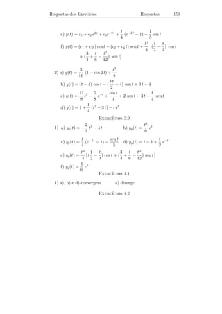 Respostas dos Exerc´
                   ıcios

                                   ıcios 1.1
                              Exerc´
                     t4 t6       t2 n
1) yn (t) = t2 +       + + ··· +
                     2! 3!        n!
                                        1 + e2
2) y1 (t) = et − 1, y2 (t) = t − et +
                                          2
                107 t t 2 t3               (1 + t) e2 t e3 t e4 t
   y3 (t) = −       + + + + 2 (1 − t) et +             −    +
                 48  4 2  3                    2         3    16
                                   ıcios 1.2
                              Exerc´
                t2
1) y(t) = sen
                2
                                   ıcios 2.1
                              Exerc´
            3 1−et
1) y(t) =     e
            2
                                   ıcios 2.2
                              Exerc´
                                                      11 −2 t 4
1) a) y(t) = esen t                         b) y(t) =     t +
                                                       6      6
                 t 150                                        et
    c) y(t) =      +                        d) y(t) = e−t          dt + 5
                 2   t                                      1 + t2
                             t 2 t4 1
    e) y(t) = (1 + t2 )−2       + +
                              2  4  4


                                   154
 