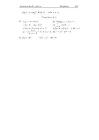 Respostas dos Exerc´
                   ıcios                          Respostas          161



                                ıcios 5.1
                           Exerc´

   2) a) N˜o, pois detX(t) = 0 para t = 0 e t = 1
          a

                          0     1/2
      b) Sim A(t) =
                          0      0
                                                                      
             0    1       0                    t              t2     t3
   3) x =
      ˙    0      0      1    = x ; X(t) =  0               2t   3 t2 
                3      2
           6 / t −6 / t 3 / t                  0               2     6t

   4) a) x1 e x2 s˜o
                  a      .i. em todo intervalo que n˜o cont´m t = 0 .
                                                    a      e

      b) Pelo menos um coeﬁciente deve ser descont´
                                                  ınuo em t = 0 .

                  0       1
      c) x =
         ˙                        x
                 −2 t−2 2 t−1

    5) a) x1 e x2 s˜o .i. em todo intervalo que n˜o cont´m t = 0
                     a                               a        e
           et=2
b) Deve haver menos um coeﬁciente descont´   ınuo em t = 0 e t = 2
                             
               0         1
c) x =  2 − 2 t t 2 − 2  x
   ˙
            t2 − 2 t t2 − 2 t
                                  ıcios 5.2
                             Exerc´
                        
                  0 1 0
    1)
        a) x =
           ˙     0 0 1 x          b) y(t) = c1 e−t + c2 ea t + c3 eb t
                  2 6  3                       −t                       
                           c1                      e        ea t      eb t
       c) x(t) = X(t)  c2         d) X(t) =  −e−t a ea t b eb t 
                    √      c3      √                e−t a 2 ea t b 2 eb t
 em que a = 2 + 6 e b = 2 − 6
 