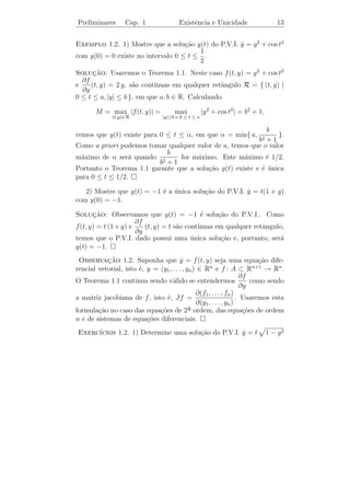 Preliminares      Cap. 1                 Existˆncia e Unicidade
                                              e                               11


 Observacao 1.1. As solu¸˜es de equa¸˜es diferenciais podem n˜o
           ¸˜                co          co                       a
existir para todo t real; por exemplo, a fun¸˜o y(t) = tg(t + π/4) ´
                                            ca                      e
solu¸ao do P.V.I.:
    c˜

                        y(t) = 1 + y 2 (t), y(0) = 1
                        ˙

e est´ deﬁnida somente no intervalo
     a                                                        y
(−3π/4, π/4).                                                     T
De fato, se t ∈ (−3π/4, π/4), ent˜o
                                 a
                            π                                 1
       y(t) = sec2 (t +
       ˙                       )                                          t
                             4                                            E
                                 π               − 3π                 π
               = 1 + tg2 (t + )                     4                 4
                                 4
               = 1 + y 2 (t)
             π
e y(0) = tg     = 1.
             4
     Por este fato, n˜o podemos esperar que as iteradas de Picard con-
                     a
virjam para todo t. Para sabermos onde as iteradas de Picard con-
vergem, tentamos encontrar um intervalo no qual todas as yn (t) s˜o a
uniformemente limitadas, isto ´, existe uma constante k  0 tal que
                                e
|yn (t)| ≤ k para todo t ∈ (a, b). Ou seja, procuramos um retˆngulo
                                                                a
que contenha os gr´ﬁcos de todas as iteradas de Picard.
                     a

   O lema abaixo cuja demonstra¸ao pode ser encontrada em [4] (cf.
                                c˜
Lema I.1), nos mostra como encontrar tal retˆngulo.
                                            a
Lema 1.1. Sejam a, b ∈ R e consideremos o retˆngulo
                                             a

              R = { (t, y) | t0 ≤ t ≤ t0 + a e |y − y0 | ≤ b }.
                                                 b
Deﬁna M = max |f (t, y)| e α = min{ a,             }. Ent˜o
                                                         a
              (t,y)∈R                            M
          |yn (t) − y0 | ≤ M |t − t0 |    para    t0 ≤ t ≤ t0 + α.
 