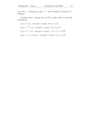 Preliminares             Cap. 1                      Existˆncia e Unicidade
                                                          e                                        12


   Obervamos que o Lema 1.1 aﬁrma que o gr´ﬁco de yn (t) permanece
                                               a
entre as retas y = y0 +M (t−t0 ) e y = y0 −M (t−t0 ) para t0 ≤ t ≤ t0 +α.
                                                                 b
Estas retas limitam o retˆngulo R em t = t0 + a se a ≤
                           a                                        e em
                                                                M
           b      b
t = t0 +      se      a. Em ambos os casos, o gr´ﬁco de yn (t) est´
                                                      a                 a
          M      M
contido em R para t0 ≤ t ≤ t0 + α.


          T                                               T

 y0 + b
                                                               y = y0 + M (t − t0 )
                   y = y0 + M (t − t0 )
                                                                   d
                   d
                   ‚
                   d                 yn (t)                        ‚
                                                                   d
                                                                                      yn (t)
     y0
                     !
                     ¡                                             
                                                                    
                    ¡
                   y = y0 − M (t − t0 )                             
                                                               y = y0 − M (t − t0 )
 y0 − b
                                                 t                                             t
                                               E                                           E
              t0                          t0 + α              t0                       t0 + α
                         α=a                                           α = b/M

   O pr´ximo teorema nos apresenta as condi¸oes para a existˆncia e
        o                                        c˜                e
unicidade de solu¸˜es para o P.V.I. (1.4).
                  co
                                                                ∂f
Teorema 1.1 (Existˆncia e Unicidade Local). Suponha f e
                     e                                               sejam
                                                                ∂y
fun¸˜es cont´nuas no retˆngulo
   co       ı            a
              R = { (t, y) | t0 ≤ t ≤ t0 + a e |y − y0 | ≤ b }.
                                            b
Sejam M = max |f (t, y)| e α = min{ a, }. Ent˜o o P.V.I.
                                                     a
            (t,y)∈R                        M
                                              y = f (t, y)
                                              ˙
                                              y(t0 ) = y0
possui uma e somente uma solu¸˜o y(t) no intervalo t0 ≤ t ≤ t0 + α.
                             ca

   A demonstra¸˜o deste teorema pode ser encontrada em [4] (cf.
               ca
Teorema I.2’).
 
