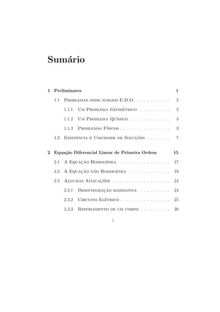 Sum´rio
   a


1 Preliminares                                                     1

  1.1   Problemas onde surgem E.D.O. . . . . . . . . . .           2

        1.1.1   Um Problema Geometrico . . . . . . . . .
                                ´                                  2

        1.1.2                 ımico . . . . . . . . . . . .
                Um Problema Qu´                                    3

        1.1.3              ısicos . . . . . . . . . . . . . . .
                Problemas F´                                       3

  1.2   Existencia e Unicidade de Solucoes . . . . . . .
             ˆ                        ¸˜                           7


2 Equa¸˜o Diferencial Linear de Primeira Ordem
      ca                                                          15

  2.1   A Equacao Homogenea . . . . . . . . . . . . . . .
              ¸˜       ˆ                                          17

  2.2   A Equacao nao Homogenea . . . . . . . . . . . .
              ¸˜   ˜       ˆ                                      19

  2.3   Algumas Aplicacoes . . . . . . . . . . . . . . . . .
                      ¸˜                                          24

        2.3.1   Desintegracao radioativa . . . . . . . . .
                          ¸˜                                      24

        2.3.2   Circuito Eletrico . . . . . . . . . . . . . . .
                           ´                                      25

        2.3.3   Resfriamento de um corpo . . . . . . . . .        26

                                 i
 