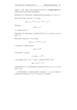 Eq. Linear de 1a Ordem Cap. 2
               ¯                                 Equa¸˜o Homogˆnea 16
                                                     ca       e


    Este procedimento ´ imposs´ na maioria dos casos e, portanto,
                       e       ıvel
n˜o conseguiremos resolver, sem o aux´ de computadores, a maio-
  a                                    ılio
ria das equa¸oes diferenciais. Partiremos, ent˜o, de equa¸oes mais
             c˜                                a           c˜
simples, as quais poderemos resolver, que s˜o as lineares.
                                            a

 Definicao 2.1. Uma equa¸˜o diferencial linear de primeira
       ¸˜                 ca
ordem ´ uma equa¸˜o da forma:
      e         ca

                            y + a(t) y = b(t),
                            ˙                                       (2.3)

em que a(t) e b(t) s˜o fun¸˜es cont´nuas num intervalo I.
                    a     co       ı

 Observacao 2.1. A equa¸ao (2.3) ´ chamada linear pois, se a es-
             ¸˜                c˜        e
crevermos na forma (2.1), teremos f (t, y) = −a(t) y + b(t) e a parte
que depende de y, isto ´, g(t, y) = −a(t) y ´ linear em y. De fato,
                             e                   e
g(t, α1 y1 + α2 y2 ) = −a(t) [α1 y1 + α2 y2 ] = −α1 a(t) y1 − α2 a(t) y2 =
α1 g(t, y1 ) + α2 g(t, y2 ).

Observacao 2.2. O P.V.I.
       ¸˜

                             y + a(t) y = b(t)
                             ˙
                             y(t0 ) = y0

possui solu¸˜o unica. Isto segue do Teorema 1.1, pois as fun¸˜es
           ca ´                                               co
                            ∂f
f (t, y) = −a(t) y + b(t) e    (t, y) = −a(t) s˜o cont´
                                               a      ınuas em t e
                            ∂y
em y.

Exemplo 2.1.    1. y = t2 y + sen t ´ uma equa¸ao diferencial linear
                   ˙                e           c˜
        a ordem, pois neste caso g(t, y) = t2 y ´ linear em y.
    de 1¯                                       e

  2. y = t y 2 + sen t n˜o ´ E.D.O. linear de 1a ordem, pois g(t, y) =
     ˙                   a e                   ¯
     t y 2 n˜o ´ linear em y.
            a e

  3. y = t cos y + t n˜o ´ E.D.O. linear de 1a ordem, pois g(t, y) =
     ˙                 a e                   ¯
     t cos y n˜o ´ linear em y.
              a e
 