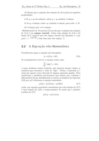 Eq. Linear de 1a Ordem Cap. 2
               ¯                                  Equa¸˜o Homogˆnea 17
                                                      ca       e


2.1           ¸˜       ˆ
        A Equacao Homogenea

Como uma solu¸˜o da equa¸˜o (2.3) n˜o ´ imediata, vamos simpliﬁc´-
                ca         ca        a e                        a
la ainda mais, colocando b(t) ≡ 0. Obtemos
                              y + a(t) y = 0
                              ˙                                      (2.4)
que ´ chamada equa¸˜o diferencial linear homogˆnea [L.H.] as-
     e              ca                          e
sociada a (2.3). A equa¸ao (2.3) ´ chamada equa¸˜o diferencial
                       c˜        e             ca
linear n˜o homogˆnea [L.N.H.].
        a         e

   A equa¸ao (2.4) pode ser resolvida facilmente. Dividindo ambos
         c˜
os membros da equa¸˜o por y, obtemos:
                   ca
                                y
                                ˙
                                  = −a(t).
                                y
                   y
                   ˙   d
Lembrando que        =    ( ln |y(t)| ) temos que a equa¸˜o (2.4) pode ser
                                                        ca
                   y   dt
escrita na forma
                      d
                        ( ln |y(t)| ) = −a(t).
                     dt
Integrando ambos os membros, obtemos

                       ln |y(t)| = −     a(t) dt + c1 ,

em que c1 ´ uma constante de integra¸˜o. Tomando exponenciais de
          e                         ca
ambos os membros, encontramos

                      |y(t)| = exp(−     a(t) dt + c1 ).

Logo,
                        y(t) = c exp(−      a(t) dt).                (2.5)

  Observamos que y(t), dada por (2.5), ´ uma solu¸ao de (2.4). Pode-
                                        e          c˜
mos dizer mais, qualquer outra solu¸˜o de (2.4) ser´ desta forma para
                                   ca              a
 