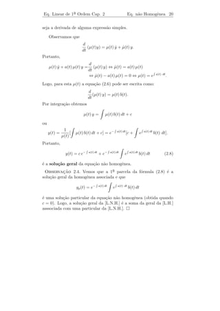 Eq. Linear de 1a Ordem Cap. 2
               ¯                                            Equa¸˜o Homogˆnea 18
                                                                ca       e


algum c ∈ R. Neste caso dizemos que (2.5) ´ a solu¸˜o geral da
                                          e       ca
equa¸ao diferencial linear homogˆnea.
    c˜                          e

Exemplo 2.2. Determine a solu¸˜o geral da equa¸˜o: y + 2 t y = 0.
                             ca               ca ˙

Solucao: Neste caso a(t) = 2 t. Logo,
    ¸˜
                                                                       2
                y(t) = c e−   a(t) dt
                                        = c e−         2 t dt
                                                                = c e−t .

Portanto,
                                                   2
                               y(t) = c e−t
´ a solu¸ao geral.
e       c˜

Exemplo 2.3. Determine a solu¸ao do P.V.I.: y + (sen t) y = 0 com
                             c˜             ˙
y(0) = 2.

Solucao: Aqui a(t) = sen t. Logo,
    ¸˜

                      y(t) = c e−       sen t dt
                                                   = c ecos t

e, portanto, a solu¸ao geral ´
                   c˜        e

                              y(t) = cecos t .

Como y(0) = 2, temos

                          2 = y(0) = c ecos 0 ,

o que implica que c = 2e−1 . Logo, a solu¸ao do P.V.I. ser´
                                         c˜               a

                          y(t) = 2 ecos t−1 .

 Exerc´ ıcios 2.1. (1) Determine a solu¸ao do P.V.I. y + et y = 0 com
                                       c˜            ˙
y(0) = 3/2.

    (2) Determine o comportamento, quando t → ∞, de todas as
solu¸oes da equa¸ao y + a y = 0, em que a ´ constante.
     c˜         c˜ ˙                      e
 