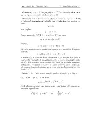 Eq. Linear de 1a Ordem Cap. 2
               ¯                               Eq. n˜o Homogˆnea 19
                                                    a       e


   (3) Mostre que o conjunto das solu¸˜es de (2.4) possui as seguintes
                                     co
propriedades:

   i) Se y1 e y2 s˜o solu¸˜es, ent˜o y1 + y2 tamb´m ´ solu¸ao.
                  a      co       a              e e      c˜

   ii) Se y1 ´ solu¸ao, ent˜o c y1 tamb´m ´ solu¸ao, para todo c ∈ R.
             e     c˜      a           e e      c˜

   iii) A fun¸˜o y(t) ≡ 0 ´ solu¸ao.
             ca           e     c˜
 Observacao 2.3. O exerc´ (3) nos diz que o conjunto das solu¸oes
            ¸˜             ıcio                                c˜
de (2.4) ´ um espa¸o vetorial. Como toda solu¸˜o de (2.4) ´ da
          e           c                            ca          e
forma (2.5), segue-se que este espa¸o vetorial tem dimens˜o 1 e que
                                   c                     a
y1 (t) = e− a(t) dt ´ uma base para este espa¸o.
                    e                        c



2.2           ¸˜   ˜       ˆ
        A Equacao nao Homogenea

Consideremos agora a equa¸ao n˜o homogˆnea
                         c˜ a         e
                          y + a(t) y = b(t).
                          ˙                                      (2.6)
Se consegu´
          ıssemos escrever a equa¸ao acima como
                                 c˜
                           d
                              (“algo”) = b(t),
                           dt
o nosso problema estaria resolvido, pois bastaria integrar ambos os
membros para encontrar o valor de “algo”. Por´m, a express˜o y +
                                                 e           a ˙
a(t)y n˜o aparece como derivada de alguma express˜o simples. Para
       a                                            a
resolvermos o problema procuraremos uma fun¸˜o µ(t), cont´
                                                 ca           ınua e
diferenci´vel tal que multiplicando-se ambos os membros da express˜o
         a                                                        a
(2.6) por µ(t) obteremos a equa¸ao equivalente:
                                  c˜
                     µ(t)y + µ(t)a(t)y = µ(t)b(t)
                         ˙                                       (2.7)
(onde, por equa¸˜o equivalente entendemos que toda solu¸˜o de (2.7)
               ca                                      ca
´ uma solu¸ao da (2.6) e reciprocamente) de modo que o primeiro
e          c˜
membro de (2.7)
                        µ(t) y + µ(t) a(t) y
                             ˙
 