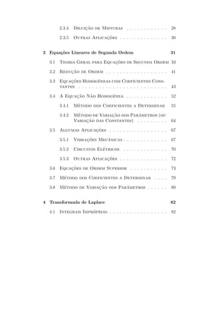 2.3.4   Diluicao de Misturas . . . . . . . . . . . .
                     ¸˜                                              28

        2.3.5   Outras Aplicacoes . . . . . . . . . . . . . .
                             ¸˜                                      30


3 Equa¸˜es Lineares de Segunda Ordem
      co                                                             31

  3.1   Teoria Geral para Equacoes de Segunda Ordem 33
                              ¸˜

  3.2   Reducao de Ordem . . . . . . . . . . . . . . . . . .
            ¸˜                                                       41

  3.3        ¸˜           ˆ
        Equacoes Homogeneas com Coeficientes Cons-
        tantes . . . . . . . . . . . . . . . . . . . . . . . . . .   43

  3.4   A Equacao Nao Homogenea . . . . . . . . . . . .
              ¸˜   ˜       ˆ                                         52

        3.4.1    ´
                Metodo dos Coeficientes a Determinar                 55

        3.4.2    ´               ¸˜         ˆ
                Metodo de Variacao dos Parametros (ou
                Variaca
                     ¸ ˜ o das Constantes) . . . . . . . . .         64

  3.5   Algumas Aplicacoes . . . . . . . . . . . . . . . . .
                      ¸˜                                             67

        3.5.1   Vibracoes Mecanicas . . . . . . . . . . . . .
                     ¸˜      ˆ                                       67

        3.5.2   Circuitos Eletricos . . . . . . . . . . . . .
                            ´                                        70

        3.5.3   Outras Aplicacoes . . . . . . . . . . . . . .
                             ¸˜                                      72

  3.6   Equacoes de Ordem Superior . . . . . . . . . . .
            ¸˜                                                       73

  3.7   Metodo dos Coeficientes a Determinar . . . .
         ´                                                           79

  3.8   Metodo de Variacao dos Parametros . . . . . .
         ´             ¸˜         ˆ                                  80


4 Transformada de Laplace                                            82

  4.1   Integrais Improprias . . . . . . . . . . . . . . . . .
                      ´                                              82
 