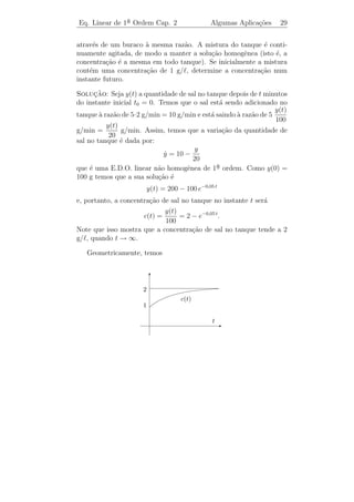 Eq. Linear de 1a Ordem Cap. 2
               ¯                                  Algumas Aplica¸˜es
                                                                co     26


de potencial ´ zero, temos:
             e
                 dI                     dI RI        E0
             L      + RI − E0 = 0 ou        +      =
                 dt                      dt    L      L
que ´ uma E.D.O. linear n˜o homogˆnea de 1a ordem. Como I(0) = 0
    e                     a        e         ¯
(pois s´ temos corrente ap´s ligarmos o circuito), temos que
       o                  o
                                 E0
                        I(t) =      (1 − e−R t / L ).
                                 R


2.3.3    Resfriamento de um corpo

     (1) Consideremos um modelo simpliﬁcado para o fenˆmeno de
                                                             o
varia¸˜o de temperatura num corpo por perda ou ganho de calor para
       ca
o meio ambiente, fazendo as seguintes hip´teses:
                                            o
i) A temperatura T ´ a mesma no corpo todo e depende apenas do
                      e
tempo.
ii) A temperatura do meio ambiente, Ta , ´ constante com o tempo.
                                           e
                                                             ˙      dT
iii) O ﬂuxo de calor atrav´s das paredes do corpo, dado por T (t) =
                          e
                                                                    dt
´ proporcional ` diferen¸a entre as temperaturas do corpo e do meio
e               a        c
ambiente, isto ´,
                e
                             ˙
                            T = −k(T − Ta )
(chamada lei de Newton para resfriamento) em que k ´ uma constante
                                                      e
positiva que depende das propriedades f´ ısicas do corpo. Observamos
que o sinal − na equa¸ao ´ devido ao fato que o calor ﬂui da fonte
                       c˜ e
quente para a fonte fria, e assim se T  Ta teremos que T decresce e
se T  Ta , ent˜o T cresce. Conhecendo-se a temperatura T (0) = T0 ,
               a
podemos obter a temperatura do corpo em um instante t ≥ 0 qualquer.
Para isto basta resolver a E.D.O. linear n˜o homogˆnea de 1a ordem:
                                          a         e       ¯
                      ˙
                     T + k T = k Ta ,        T (0) = T0
cuja solu¸ao ser´:
         c˜     a
                      T (t) = (T0 − Ta )e−k t + Ta .
 