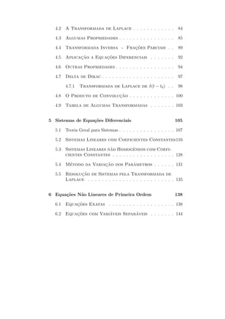 4.2   A Transformada de Laplace . . . . . . . . . . . .           84

  4.3   Algumas Propriedades . . . . . . . . . . . . . . . .        85

  4.4   Transformada Inversa - Fracoes Parciais . .
                                  ¸˜                                89

  4.5   Aplicacao a Equacoes Diferenciais . . . . . . .
              ¸˜        ¸˜                                          92

  4.6   Outras Propriedades . . . . . . . . . . . . . . . . .       94

  4.7   Delta de Dirac . . . . . . . . . . . . . . . . . . . . .    97

        4.7.1   Transformada de Laplace de δ(t − t0 ) . .           98

  4.8   O Produto de Convolucao . . . . . . . . . . . . . 100
                            ¸˜

  4.9   Tabela de Algumas Transformadas . . . . . . . 103


5 Sistemas de Equa¸˜es Diferenciais
                  co                                               105

  5.1   Teoria Geral para Sistemas . . . . . . . . . . . . . . . . 107

  5.2   Sistemas Lineares com Coeficientes Constantes116

  5.3                      ˜           ˆ
        Sistemas Lineares nao Homogeneos com Coefi-
        cientes Constantes . . . . . . . . . . . . . . . . . . 128

  5.4   Metodo da Variacao dos Parametros . . . . . . 131
         ´             ¸˜         ˆ

  5.5         ¸˜
        Resolucao de Sistemas pela Transformada de
        Laplace . . . . . . . . . . . . . . . . . . . . . . . . . 135


6 Equa¸˜es N˜o Lineares de Primeira Ordem
      co    a                                                      138

  6.1   Equacoes Exatas . . . . . . . . . . . . . . . . . . . 138
            ¸˜

  6.2   Equacoes com Variaveis Separaveis . . . . . . . 144
            ¸˜           ´          ´
 