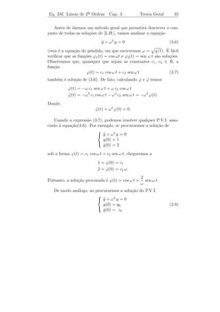 Eq. Dif. Linear de 2a Ordem
                    ¯             Cap. 3                 Teoria Geral      32


descrito pela equa¸˜o
                  ca
                          ¨ g
                          θ + sen θ = 0.                                (3.2)

                                              x
                                           E

                                      θ       T
                                          s
                                                  }
                              y
                                  c
                                                  cm g

                                                                ˙
    Se levarmos em conta o atrito (que geralmente ´ dado por k θ), e
                                                  e
se o movimento estiver sujeito a uma for¸a externa F (t), a equa¸ao
                                         c                        c˜
do pˆndulo ﬁca
     e
                     ¨     ˙ g
                     θ + k θ + sen θ = F (t).                  (3.3)

   Consideremos agora a equa¸˜o: y = 3.
                            ca ¨

   Para obtermos a solu¸ao dessa equa¸ao basta integrarmos duas
                       c˜            c˜
vezes, ou seja,
                                                             3 2
y=
˙      3 dt = 3 t + c1   =⇒   y(t) =       (3t + c1 ) dt =     t + c1 t + c2 .
                                                             2
Note que temos o surgimento de duas constantes arbitr´rias: c1 e c2
                                                         a
(lembremos que para a equa¸˜o de 1¯
                              ca        a ordem somente aparecia uma
constante arbitr´ria). Logo, para termos unicidade de solu¸ao, pre-
                  a                                          c˜
cisamos impor duas condi¸˜es: uma sobre a fun¸ao y(t) e outra sobre
                           co                    c˜
sua a derivada y(t) no instante t0 . Observamos que este fato est´ em
                 ˙                                               a
concordˆncia com os problemas de Mecˆnica pois, para se caracterizar
         a                                a
o movimento de um corpo, ´ preciso que sejam conhecidas sua posi¸ao
                            e                                      c˜
inicial e sua velocidade inicial. Isto sugere que o problema de valor
inicial associado a equa¸˜o (3.1) seja dado por
                   `    ca
                           
                            y = f (t, y, y)
                               ¨             ˙
                               y(t0 ) = y0                       (3.4)
                               y(t0 ) = z0 .
                               ˙
                           
 
