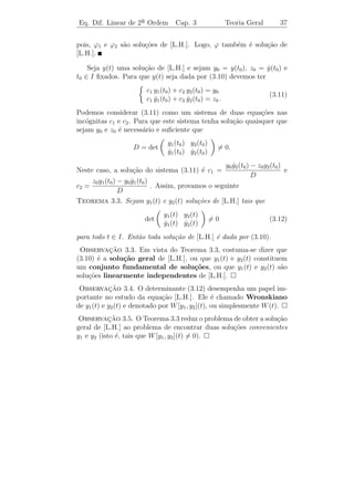 Eq. Dif. Linear de 2a Ordem
                    ¯              Cap. 3           Teoria Geral           34


 Observacao 3.1. Pelo Teorema 3.1, a unica solu¸˜o de [L.H.] tal
            ¸˜                               ´ ca
que y(t0 ) = y(t0 ) = 0 ´ a fun¸ao y(t) = 0.
             ˙          e      c˜
 Observacao 3.2. Este teorema ´ uma consequˆncia da forma veto-
           ¸˜                    e         e
rial do Teorema 1.4 (veja Observa¸ao 1.2).
                                 c˜
                                             ∂F
   De fato: Do Teorema 1.4, temos que se F e    s˜o fun¸oes
                                                 a     c˜
                                             ∂x
cont´
    ınuas, ent˜o o P.V.I.
              a
                                x = F (t, x)
                                ˙
                                x(t0 ) = x0
possui uma unica solu¸ao. Aqui temos a equa¸ao y = g(t) − a(t) y −
             ´         c˜                       c˜ ¨           ˙
b(t) y que pode ser escrita na forma x = F (t, x), fazendo
                                     ˙
                              y = x1
                              y = x1 = x2 .
                              ˙   ˙
Assim, temos que y = x2 = −a(t) x2 − b(t) x1 + g(t). Chamando
                 ¨ ˙
       x1                              x2                      F1 (t, x)
x=          , temos x =
                    ˙                                     =                 .
       x2                    −a(t) x2 − b(t) x1 + g(t)         F2 (t, x)
         ∂F
Aqui,         representa a matriz jacobiana de F (t, x1 , x2 ) em rela¸˜o a
                                                                      ca
         ∂x
x1 , x2 , isto ´
               e
                                    ∂F1 ∂F1
                                             

                      ∂(F1 , F2 )  ∂x1 ∂x2              0       1
   JF (t, x1 , x2 ) =            =           =                         .
                                             
                      ∂(x1 , x2 )  ∂F ∂F            −b(t) −a(t)
                                      2     2
                                    ∂x1 ∂x2
Logo, se a(t), b(t) e g(t) s˜o fun¸oes cont´
                            a      c˜       ınuas em I, ent˜o o P.V.I.
                                                           a
                      
                       y + a(t) y + b(t) y = g(t)
                         ¨         ˙
                         y(t0 ) = y0
                         y(t0 ) = z0
                          ˙
                      

possui unica solu¸ao em I.
       ´         c˜
 
