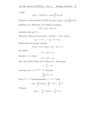 Eq. Dif. Linear de 2a Ordem
                    ¯              Cap. 3          Teoria Geral       39

          ˙
Portanto, W (t) + a(t) W (t) = 0. Resolvendo esta equa¸ao linear de
                                                      c˜
 a ordem em W , obtemos (3.13).
1¯

    Observe que as conclus˜es de Teorema 3.4 referem-se apenas ao
                           o
intervalo I no qual as fun¸˜es a(t) e b(t) s˜o cont´
                          co                a      ınuas. Para pontos
fora deste intervalo as conclus˜es podem falhar. Veja o exemplo a
                               o
seguir:

Exemplo 3.1. As fun¸˜es y1 (t) = 1 e y2 (t) = t2 s˜o solu¸˜es da
                    co                            a      co
           1
equa¸ao y − y = 0, para t  0. Temos
    c˜ ¨     ˙
           t
                                    1 t2
                     W (t) = det             = 2 t.
                                    0 2t

Portanto, W (0) = 0 e W (t) = 0 para todo t  0. Isto n˜o contradiz
                                                       a
o Teorema 3.4, uma vez que o coeﬁciente −1/t n˜o ´ deﬁnido para
                                                 a e
t = 0. Notemos ainda que a solu¸ao geral desta equa¸˜o ´ c1 + c2 t2 ,
                                c˜                  ca e
visto que W (1) = 2 = 0.

    Finalmente, observamos que ´ sempre poss´ obter duas solu¸˜es
                                   e              ıvel               co
y1 e y2 de [L.H.] tais que W [ y1 , y2 ](t) = 0 para todo t ∈ I. De fato,
ﬁxado t0 ∈ I, basta deﬁnir y1 (t) como sendo a unica solu¸˜o de [L.H.]
                                                   ´         ca
tal que y(t0 ) = 1 e y(t0 ) = 0 e, y2 (t) como sendo a unica solu¸˜o de
                      ˙                                 ´         ca
[L.H.] tal que y(t0 ) = 0 e y(t0 ) = 1. Assim W (t0 ) = 1 e segue do
                              ˙
Teorema 3.4 que W (t) = 0 para todo t ∈ I. Resumimos estes fatos no
seguinte

Teorema 3.5. Suponhamos que a(t) e b(t) sejam fun¸˜es cont´nuas
                                                        co        ı
no intervalo I. Ent˜o existem duas solu¸˜es y1 (t) e y2 (t) da equa¸˜o
                   a                   co                           ca

                         y + a(t) y + b(t) y = 0
                         ¨        ˙

tais que W [ y1 , y2 ](t) = 0, para todo t ∈ I. Al´m disso, a solu¸˜o
                                                    e                ca
geral desta equa¸˜o ´ dada por c1 y1 (t) + c2 y2 (t), em que c1 e c2 s˜o
                  ca e                                                a
constantes arbitr´rias.
                   a
 